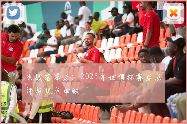 决战落幕后：2025年世俱杯赛后点评与焦点回顾