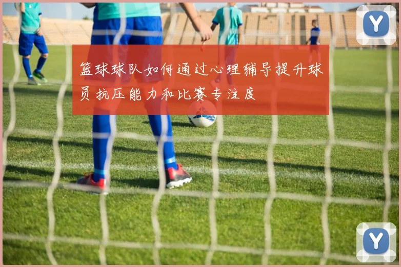 篮球球队如何通过心理辅导提升球员抗压能力和比赛专注度