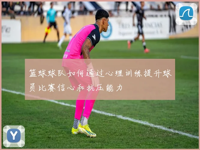 篮球球队如何通过心理训练提升球员比赛信心和抗压能力