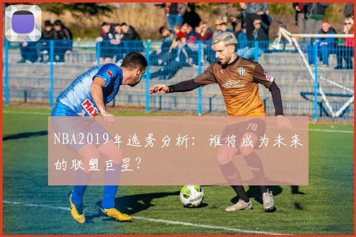 NBA2019年选秀分析:谁将成为未来的联盟巨星?
