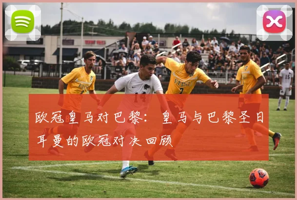 欧冠皇马对巴黎：皇马与巴黎圣日耳曼的欧冠对决回顾