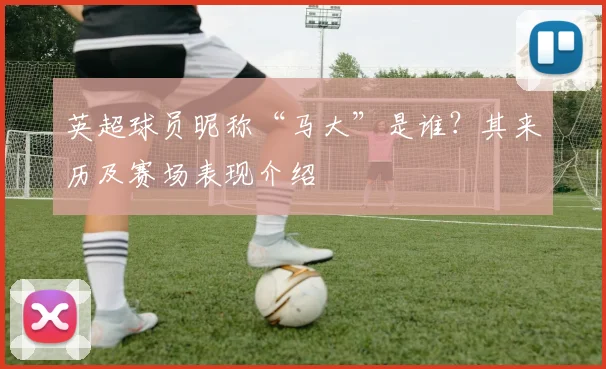 英超球员昵称“马大”是谁？其来历及赛场表现介绍